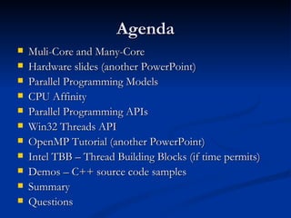 Agenda Muli-Core and Many-Core Hardware slides (another PowerPoint) Parallel Programming Models CPU Affinity Parallel Programming APIs Win32 Threads API OpenMP Tutorial (another PowerPoint) Intel TBB – Thread Building Blocks (if time permits) Demos – C++ source code samples Summary Questions 