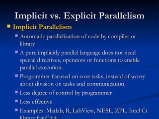 Implicit vs. Explicit Parallelism Implicit Parallelism Automatic parallelization of code by compiler or library A pure implicitly parallel language does not need special directives, operators or functions to enable parallel execution. Programmer focused on core tasks, instead of worry about division on tasks and communication Less degree of control by programmer Less effective Examples: Matlab, R, LabView, NESL, ZPL, Intel Ct library for C++ 
