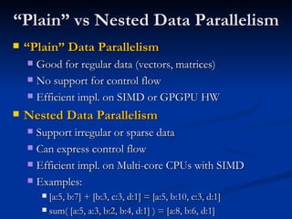 “ Plain” vs Nested Data Parallelism “ Plain” Data Parallelism Good for regular data (vectors, matrices) No support for control flow Efficient impl. on SIMD or GPGPU HW Nested Data Parallelism Support irregular or sparse data Can express control flow Efficient impl. on Multi-core CPUs with SIMD Examples: [a:5, b:7] + [b:3, c:3, d:1] = [a:5, b:10, c:3, d:1] sum( [a:5, a:3, b:2, b:4, d:1] ) = [a:8, b:6, d:1] 