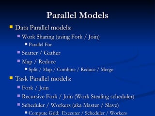 Parallel Models Data Parallel models: Work Sharing (using Fork / Join) Parallel For Scatter / Gather Map / Reduce Split / Map / Combine / Reduce / Merge Task Parallel models: Fork / Join Recursive Fork / Join (Work Stealing scheduler) Scheduler / Workers (aka Master / Slave) Compute Grid:  Executer / Scheduler / Workers 