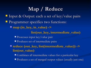 Map / Reduce Input & Output: each a set of key/value pairs  Programmer specifies two functions: map (in_key, in_value) ->  list(out_key, intermediate_value)  Processes input key/value pair  Produces set of intermediate pairs  reduce (out_key, list(intermediate_value)) ->  list(out_value)  Combines all intermediate values for a particular key  Produces a set of merged output values (usually just one) 