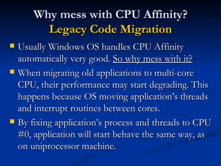 Why mess with CPU Affinity? Legacy Code Migration Usually Windows OS handles CPU Affinity automatically very good.  So why mess with it? When migrating old applications to multi-core CPU, their performance may start degrading. This happens because OS moving application’s threads and interrupt routines between cores. By fixing application’s process and threads to CPU #0, application will start behave the same way, as on uniprocessor machine. 