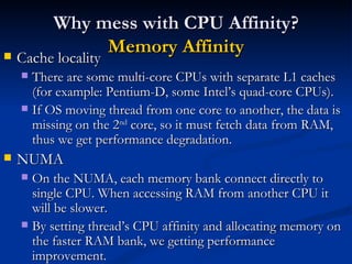 Why mess with CPU Affinity?  Memory Affinity Cache locality There are some multi-core CPUs with separate L1 caches (for example: Pentium-D, some Intel’s quad-core CPUs). If OS moving thread from one core to another, the data is missing on the 2 nd  core, so it must fetch data from RAM, thus we get performance degradation. NUMA On the NUMA, each memory bank connect directly to single CPU. When accessing RAM from another CPU it will be slower. By setting thread’s CPU affinity and allocating memory on the faster RAM bank, we getting performance improvement. 