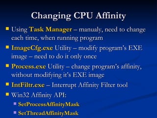 Changing CPU Affinity Using  Task Manager  – manualy, need to change each time, when running program ImageCfg.exe  Utility – modify program’s EXE image – need to do it only once Process.exe  Utility – change program’s affinity, without modifying it’s EXE image IntFiltr.exe  – Interrupt Affinity Filter tool  Win32 Affinity API: SetProcessAffinityMask   SetThreadAffinityMask 