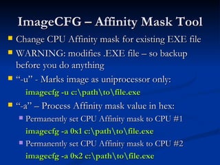 ImageCFG – Affinity Mask Tool Change CPU Affinity mask for existing EXE file WARNING: modifies .EXE file – so backup before you do anything “ -u” - Marks image as uniprocessor only: imagecfg -u c:\path\to\file.exe “ -a” – Process Affinity mask value in hex: Permanently set CPU Affinity mask to CPU #1 imagecfg -a 0x1 c:\path\to\file.exe Permanently set CPU Affinity mask to CPU #2 imagecfg -a 0x2 c:\path\to\file.exe 
