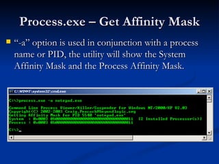 Process.exe – Get Affinity Mask “ -a” option is used in conjunction with a process name or PID, the utility will show the System Affinity Mask and the Process Affinity Mask. 