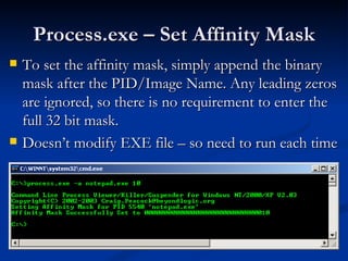 Process.exe – Set Affinity Mask To set the affinity mask, simply append the binary mask after the PID/Image Name. Any leading zeros are ignored, so there is no requirement to enter the full 32 bit mask.  Doesn’t modify EXE file – so need to run each time 