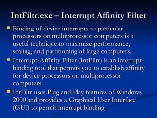 IntFiltr.exe   – Interrupt Affinity Filter Binding of device interrupts to particular processors on multiprocessor computers is a useful technique to maximize performance, scaling, and partitioning of large computers. Interrupt-Affinity Filter (IntFiltr) is an interrupt-binding tool that permits you to establish affinity for device processors on multiprocessor computers. IntFiltr uses Plug and Play features of Windows 2000 and provides a Graphical User Interface (GUI) to permit interrupt binding. 