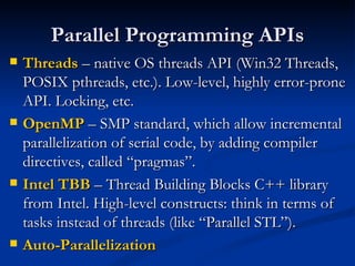 Parallel Programming APIs Threads  – native OS threads API (Win32 Threads, POSIX pthreads, etc.). Low-level, highly error-prone API. Locking, etc. OpenMP  – SMP standard, which allow incremental parallelization of serial code, by adding compiler directives, called “pragmas”. Intel TBB  – Thread Building Blocks C++ library from Intel. High-level constructs: think in terms of tasks instead of threads (like “Parallel STL”). Auto-Parallelization 