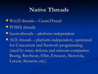 Native Threads Win32 threads – CreateThread POSIX threads boost::threads – platform independent ACE threads – platform independent, optimized for Concurrent and Network programming (used by many defense and telecom companies: Boeng, Raytheon, Elbit, Ericsson, Motorola, Lucent, Siemens, etc.) 