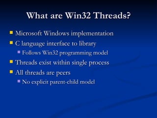 What are Win32 Threads? Microsoft Windows implementation C language interface to library Follows Win32 programming model Threads exist within single process All threads are peers No explicit parent-child model 