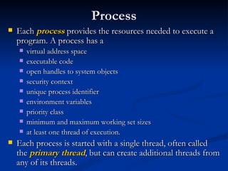 Process Each  process  provides the resources needed to execute a program. A process has a  virtual address space executable code open handles to system objects security context unique process identifier environment variables priority class minimum and maximum working set sizes at least one thread of execution. Each process is started with a single thread, often called the  primary thread , but can create additional threads from any of its threads. 