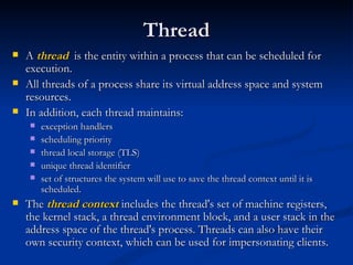 Thread A  thread   is the entity within a process that can be scheduled for execution.  All threads of a process share its virtual address space and system resources.  In addition, each thread maintains: exception handlers scheduling priority thread local storage (TLS) unique thread identifier set of structures the system will use to save the thread context until it is scheduled. The  thread context  includes the thread's set of machine registers, the kernel stack, a thread environment block, and a user stack in the address space of the thread's process. Threads can also have their own security context, which can be used for impersonating clients. 