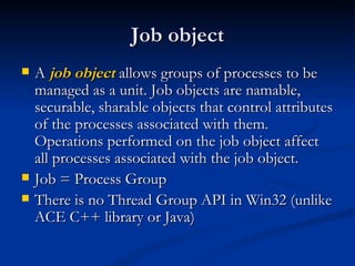 Job object A  job object  allows groups of processes to be managed as a unit. Job objects are namable, securable, sharable objects that control attributes of the processes associated with them. Operations performed on the job object affect all processes associated with the job object. Job = Process Group There is no Thread Group API in Win32 (unlike ACE C++ library or Java) 