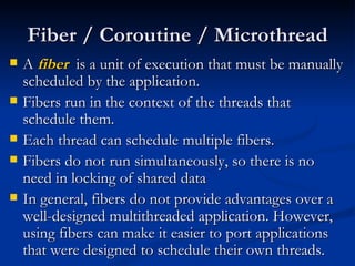 Fiber / Coroutine / Microthread A  fiber   is a unit of execution that must be manually scheduled by the application. Fibers run in the context of the threads that schedule them. Each thread can schedule multiple fibers. Fibers do not run simultaneously, so there is no need in locking of shared data In general, fibers do not provide advantages over a well-designed multithreaded application. However, using fibers can make it easier to port applications that were designed to schedule their own threads. 