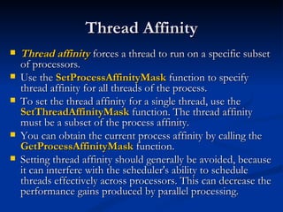 Thread Affinity Thread affinity  forces a thread to run on a specific subset of processors. Use the  SetProcessAffinityMask  function to specify thread affinity for all threads of the process.  To set the thread affinity for a single thread, use the  SetThreadAffinityMask  function. The thread affinity must be a subset of the process affinity.  You can obtain the current process affinity by calling the  GetProcessAffinityMask  function. Setting thread affinity should generally be avoided, because it can interfere with the scheduler's ability to schedule threads effectively across processors. This can decrease the performance gains produced by parallel processing. 