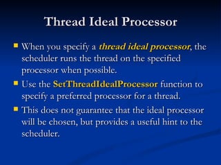 Thread Ideal Processor When you specify a  thread ideal processor , the scheduler runs the thread on the specified processor when possible.  Use the  SetThreadIdealProcessor  function to specify a preferred processor for a thread.  This does not guarantee that the ideal processor will be chosen, but provides a useful hint to the scheduler.  
