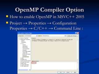 OpenMP Compiler Option How to enable OpenMP in MSVC++ 2005 Project -> Properties -> Configuration Properties -> C/C++ -> Command Line : 