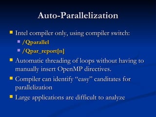 Auto-Parallelization Intel compiler only, using compiler switch: /Qparallel /Qpar_report[n] Automatic threading of loops without having to manually insert OpenMP directives. Compiler can identify “easy” canditates for parallelization Large applications are difficult to analyze 