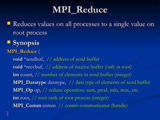 MPI_Reduce Reduces values on all processes to a single value on root process Synopsis MPI_Reduce  (  void  *sendbuf,  // address of send buffer   void  *recvbuf,  // address of receive buffer (only at root)   int  count,  // number of elements in send buffer (integer) MPI_Datatype  datatype,  // data type of elements of send buffer   MPI_Op  op,  // reduce operation: sum, prod, min, max, etc. int  root,  // root rank of root process (integer) MPI_Comm  comm  // comm communicator (handle)   ) 