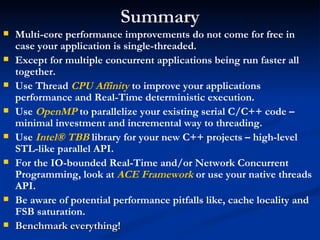 Summary Multi-core performance improvements do not come for free in case your application is single-threaded. Except for multiple concurrent applications being run faster all together. Use Thread  CPU Affinity  to improve your applications performance and Real-Time deterministic execution. Use  OpenMP  to parallelize your existing serial C/C++ code – minimal investment and incremental way to threading. Use  Intel® TBB  library for your new C++ projects – high-level STL-like parallel API. For the IO-bounded Real-Time and/or Network Concurrent Programming, look at  ACE Framework  or use your native threads API. Be aware of potential performance pitfalls like, cache locality and FSB saturation. Benchmark everything! 