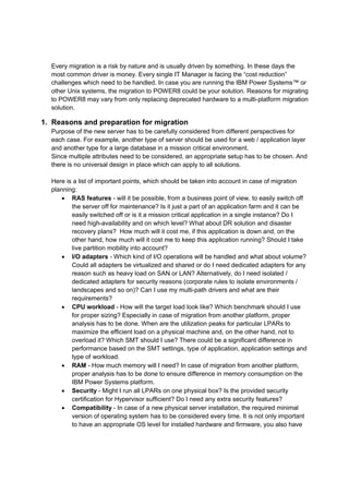 Every migration is a risk by nature and is usually driven by something. In these days the 
most common driver is money. Every single IT Manager is facing the “cost reduction” 
challenges which need to be handled. In case you are running the IBM Power Systems™ or 
other Unix systems, the migration to POWER8 could be your solution. Reasons for migrating 
to POWER8 may vary from only replacing deprecated hardware to a multi-platform migration 
solution. 
1. Reasons and preparation for migration 
Purpose of the new server has to be carefully considered from different perspectives for 
each case. For example, another type of server should be used for a web / application layer 
and another type for a large database in a mission critical environment. 
Since multiple attributes need to be considered, an appropriate setup has to be chosen. And 
there is no universal design in place which can apply to all solutions. 
Here is a list of important points, which should be taken into account in case of migration 
planning: 
 RAS features - will it be possible, from a business point of view, to easily switch off 
the server off for maintenance? Is it just a part of an application farm and it can be 
easily switched off or is it a mission critical application in a single instance? Do I 
need high-availability and on which level? What about DR solution and disaster 
recovery plans? How much will it cost me, if this application is down and, on the 
other hand, how much will it cost me to keep this application running? Should I take 
live partition mobility into account? 
 I/O adapters - Which kind of I/O operations will be handled and what about volume? 
Could all adapters be virtualized and shared or do I need dedicated adapters for any 
reason such as heavy load on SAN or LAN? Alternatively, do I need isolated / 
dedicated adapters for security reasons (corporate rules to isolate environments / 
landscapes and so on)? Can I use my multi-path drivers and what are their 
requirements? 
 CPU workload - How will the target load look like? Which benchmark should I use 
for proper sizing? Especially in case of migration from another platform, proper 
analysis has to be done. When are the utilization peaks for particular LPARs to 
maximize the efficient load on a physical machine and, on the other hand, not to 
overload it? Which SMT should I use? There could be a significant difference in 
performance based on the SMT settings, type of application, application settings and 
type of workload. 
 RAM - How much memory will I need? In case of migration from another platform, 
proper analysis has to be done to ensure difference in memory consumption on the 
IBM Power Systems platform. 
 Security - Might I run all LPARs on one physical box? Is the provided security 
certification for Hypervisor sufficient? Do I need any extra security features? 
 Compatibility - In case of a new physical server installation, the required minimal 
version of operating system has to be considered every time. It is not only important 
to have an appropriate OS level for installed hardware and firmware, you also have 
 