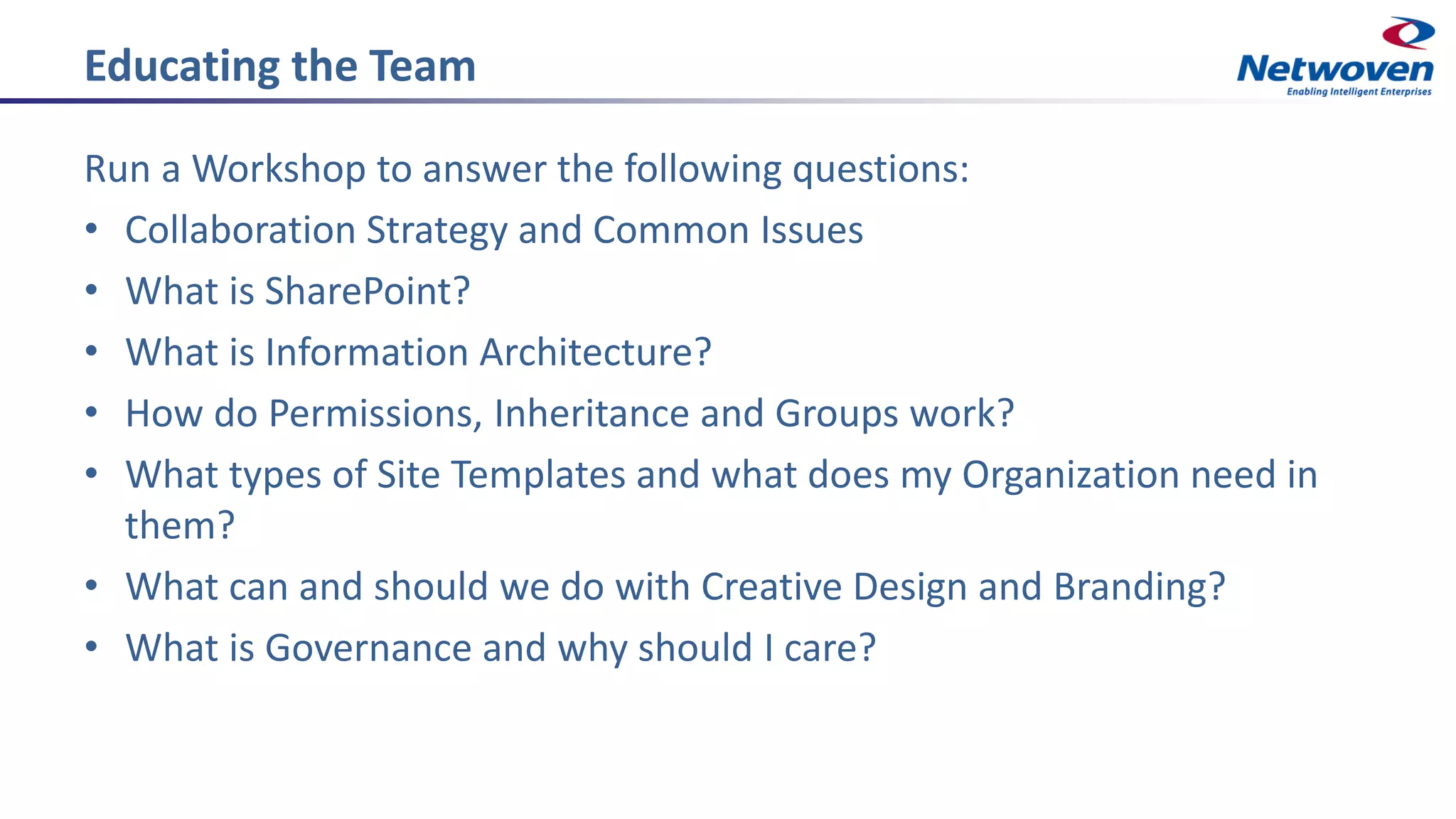 Educating the Team
Run a Workshop to answer the following questions:
• Collaboration Strategy and Common Issues
• What is SharePoint?
• What is Information Architecture?
• How do Permissions, Inheritance and Groups work?
• What types of Site Templates and what does my Organization need in
them?
• What can and should we do with Creative Design and Branding?
• What is Governance and why should I care?
 