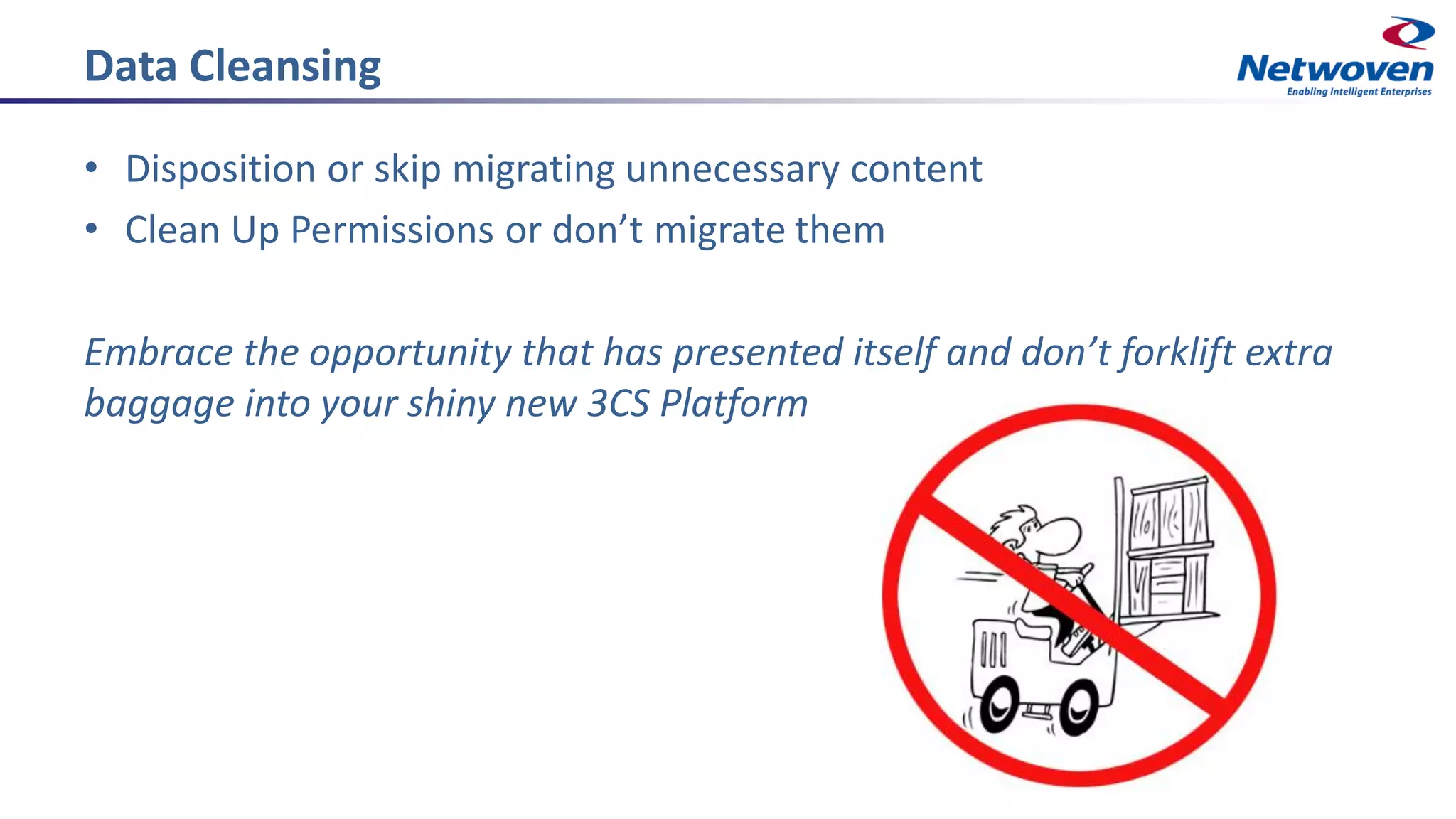 Data Cleansing
• Disposition or skip migrating unnecessary content
• Clean Up Permissions or don’t migrate them
Embrace the opportunity that has presented itself and don’t forklift extra
baggage into your shiny new 3CS Platform
 