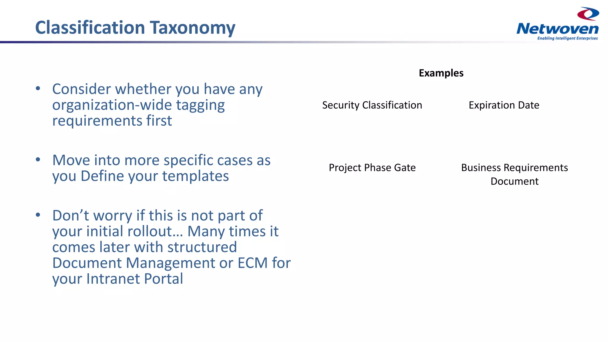 Classification Taxonomy
• Consider whether you have any
organization-wide tagging
requirements first
• Move into more specific cases as
you Define your templates
• Don’t worry if this is not part of
your initial rollout… Many times it
comes later with structured
Document Management or ECM for
your Intranet Portal
Security Classification Expiration Date
Project Phase Gate Business Requirements
Document
Examples
 