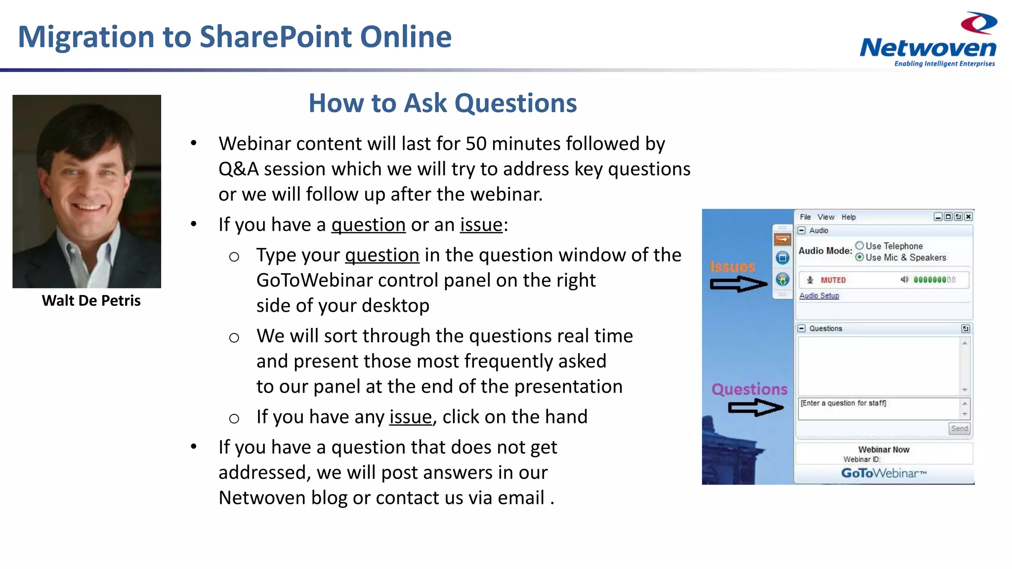 How to Ask Questions
• Webinar content will last for 50 minutes followed by
Q&A session which we will try to address key questions
or we will follow up after the webinar.
• If you have a question or an issue:
o Type your question in the question window of the
GoToWebinar control panel on the right
side of your desktop
o We will sort through the questions real time
and present those most frequently asked
to our panel at the end of the presentation
o If you have any issue, click on the hand
• If you have a question that does not get
addressed, we will post answers in our
Netwoven blog or contact us via email .
Migration to SharePoint Online
Walt De Petris
 
