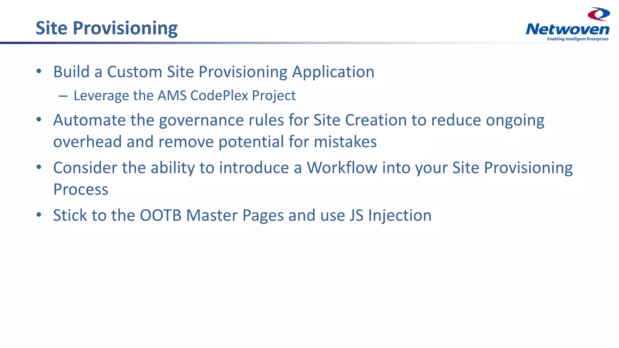 Site Provisioning
• Build a Custom Site Provisioning Application
– Leverage the AMS CodePlex Project
• Automate the governance rules for Site Creation to reduce ongoing
overhead and remove potential for mistakes
• Consider the ability to introduce a Workflow into your Site Provisioning
Process
• Stick to the OOTB Master Pages and use JS Injection
 
