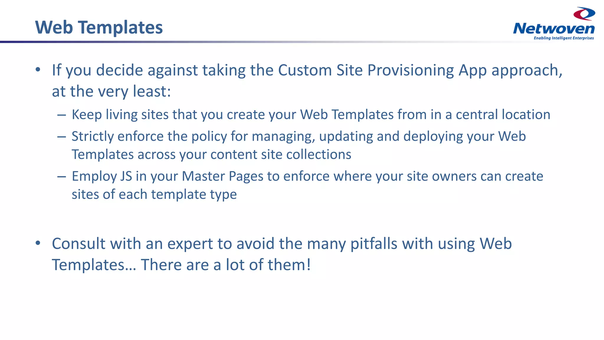 Web Templates
• If you decide against taking the Custom Site Provisioning App approach,
at the very least:
– Keep living sites that you create your Web Templates from in a central location
– Strictly enforce the policy for managing, updating and deploying your Web
Templates across your content site collections
– Employ JS in your Master Pages to enforce where your site owners can create
sites of each template type
• Consult with an expert to avoid the many pitfalls with using Web
Templates… There are a lot of them!
 