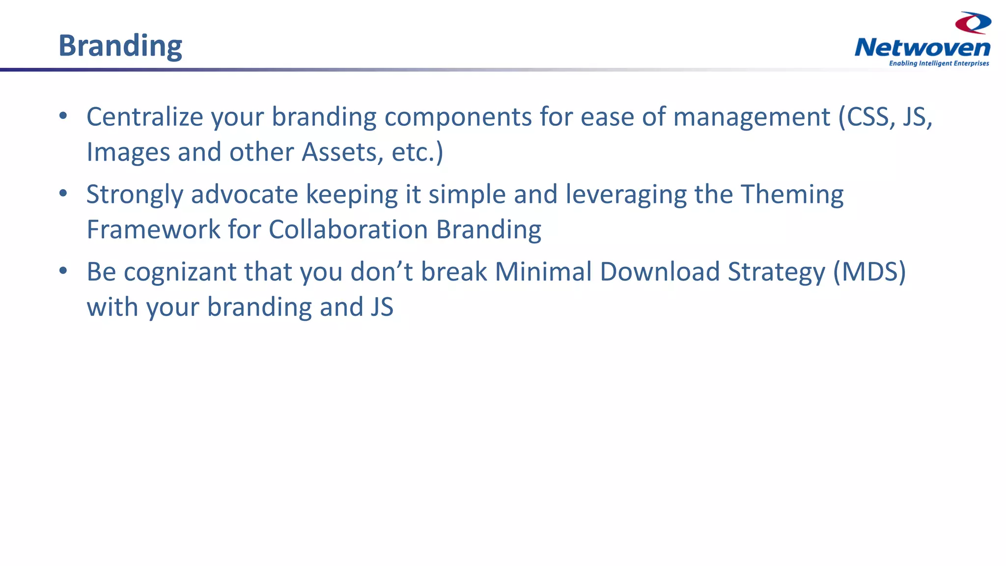 Branding
• Centralize your branding components for ease of management (CSS, JS,
Images and other Assets, etc.)
• Strongly advocate keeping it simple and leveraging the Theming
Framework for Collaboration Branding
• Be cognizant that you don’t break Minimal Download Strategy (MDS)
with your branding and JS
 