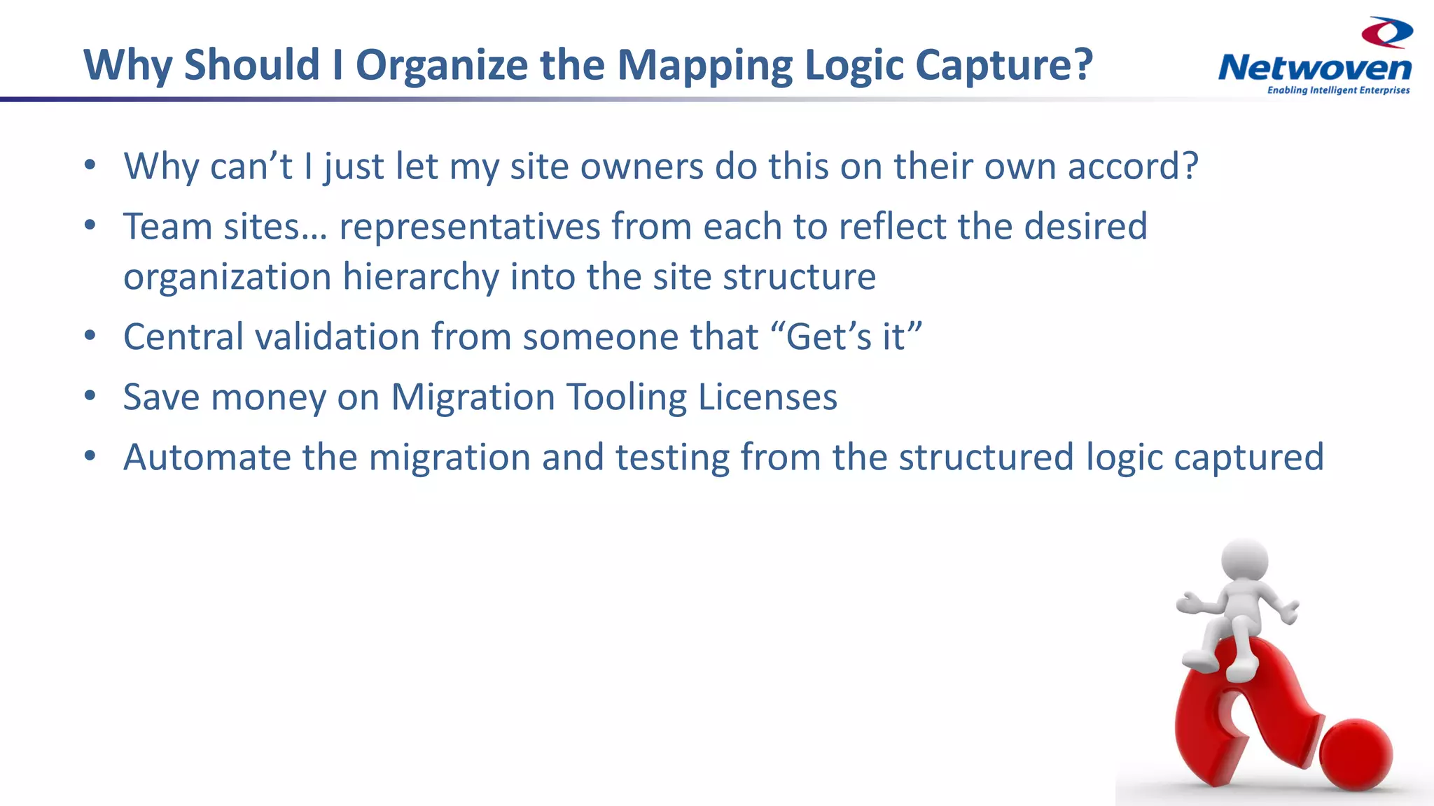 Why Should I Organize the Mapping Logic Capture?
• Why can’t I just let my site owners do this on their own accord?
• Team sites… representatives from each to reflect the desired
organization hierarchy into the site structure
• Central validation from someone that “Get’s it”
• Save money on Migration Tooling Licenses
• Automate the migration and testing from the structured logic captured
 