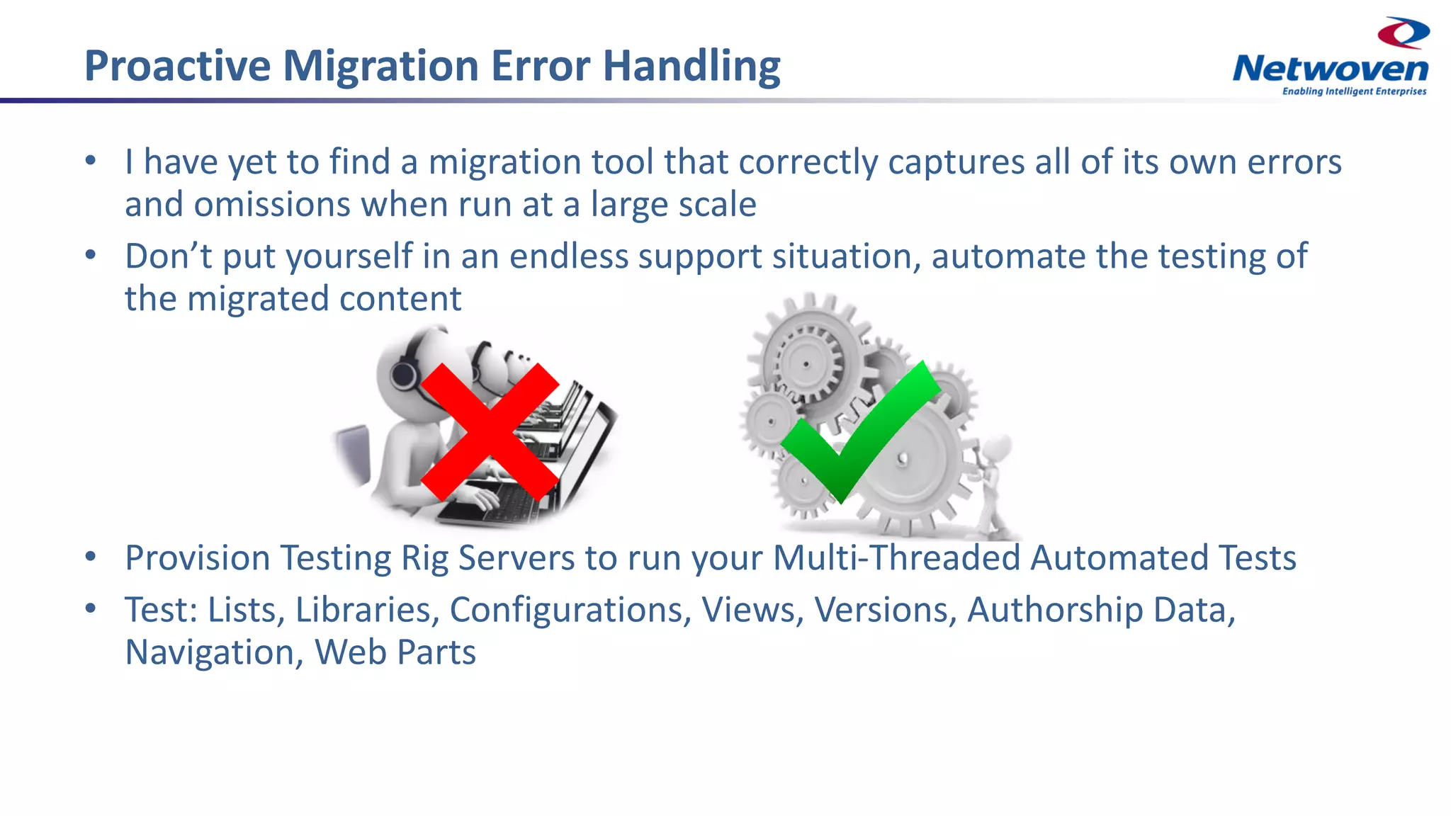 Proactive Migration Error Handling
• I have yet to find a migration tool that correctly captures all of its own errors
and omissions when run at a large scale
• Don’t put yourself in an endless support situation, automate the testing of
the migrated content
• Provision Testing Rig Servers to run your Multi-Threaded Automated Tests
• Test: Lists, Libraries, Configurations, Views, Versions, Authorship Data,
Navigation, Web Parts
 