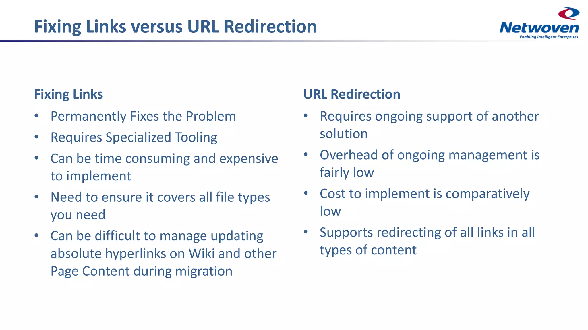 Fixing Links versus URL Redirection
Fixing Links
• Permanently Fixes the Problem
• Requires Specialized Tooling
• Can be time consuming and expensive
to implement
• Need to ensure it covers all file types
you need
• Can be difficult to manage updating
absolute hyperlinks on Wiki and other
Page Content during migration
URL Redirection
• Requires ongoing support of another
solution
• Overhead of ongoing management is
fairly low
• Cost to implement is comparatively
low
• Supports redirecting of all links in all
types of content
 
