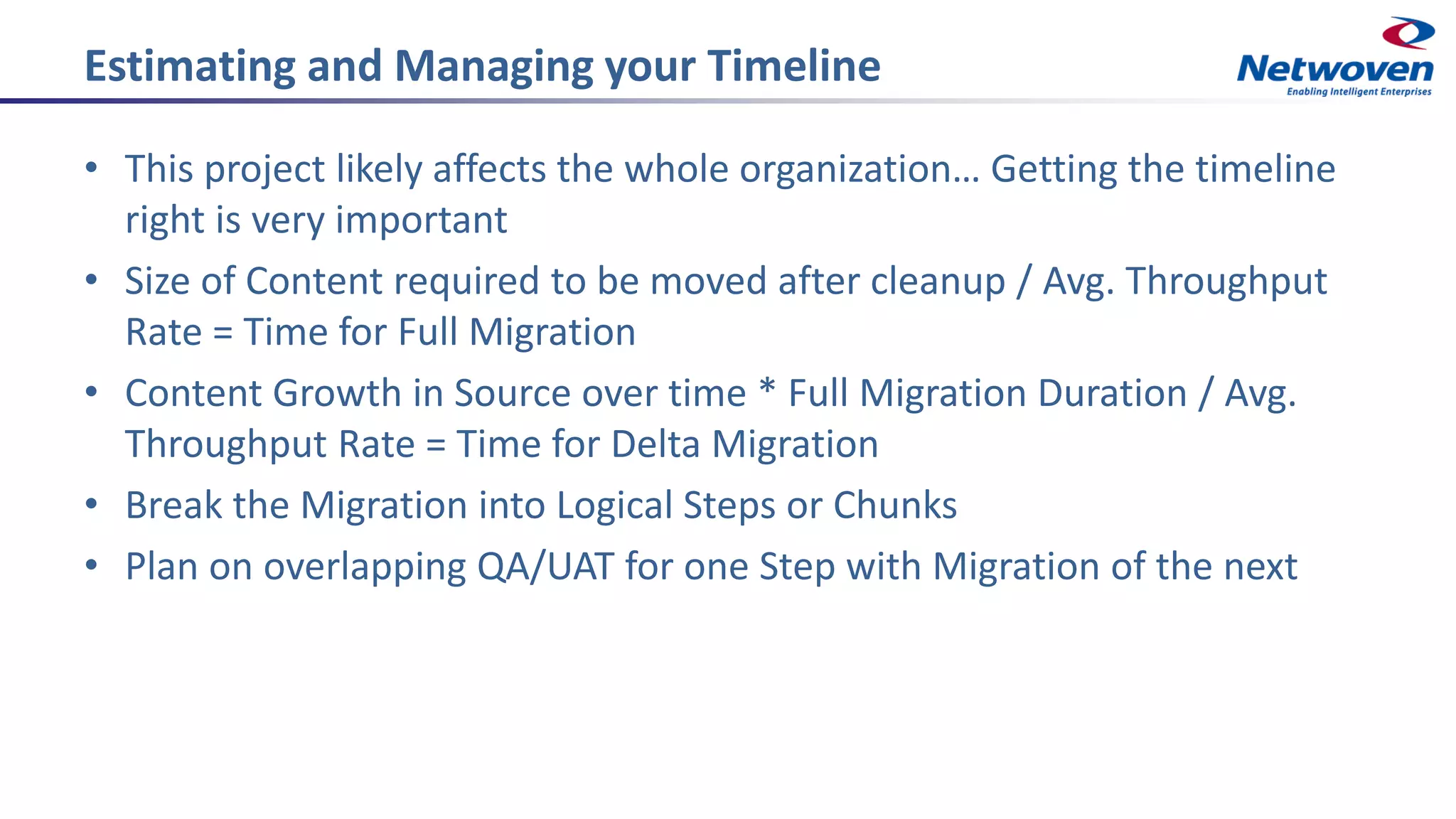 Estimating and Managing your Timeline
• This project likely affects the whole organization… Getting the timeline
right is very important
• Size of Content required to be moved after cleanup / Avg. Throughput
Rate = Time for Full Migration
• Content Growth in Source over time * Full Migration Duration / Avg.
Throughput Rate = Time for Delta Migration
• Break the Migration into Logical Steps or Chunks
• Plan on overlapping QA/UAT for one Step with Migration of the next
 