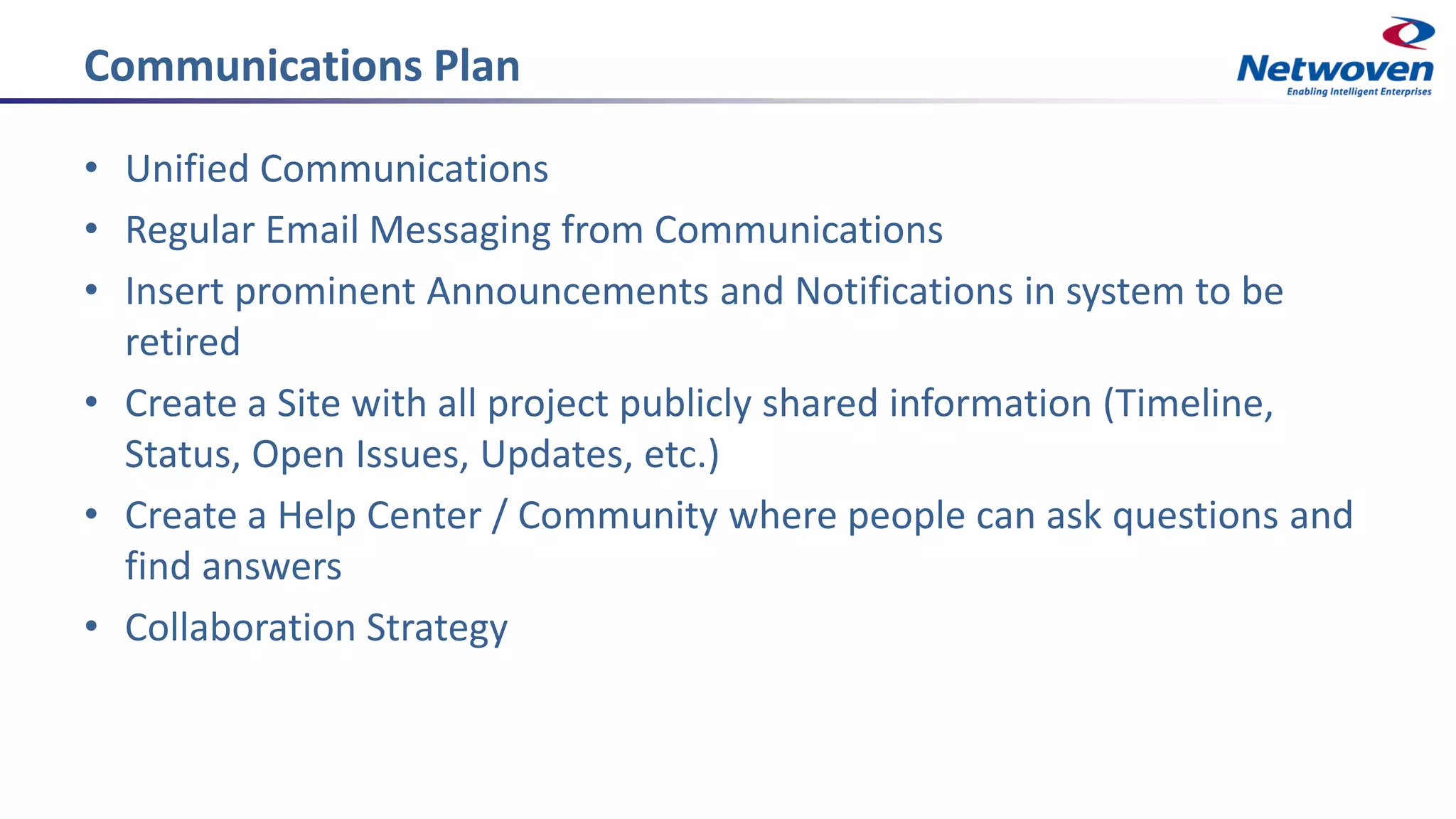 Communications Plan
• Unified Communications
• Regular Email Messaging from Communications
• Insert prominent Announcements and Notifications in system to be
retired
• Create a Site with all project publicly shared information (Timeline,
Status, Open Issues, Updates, etc.)
• Create a Help Center / Community where people can ask questions and
find answers
• Collaboration Strategy
 