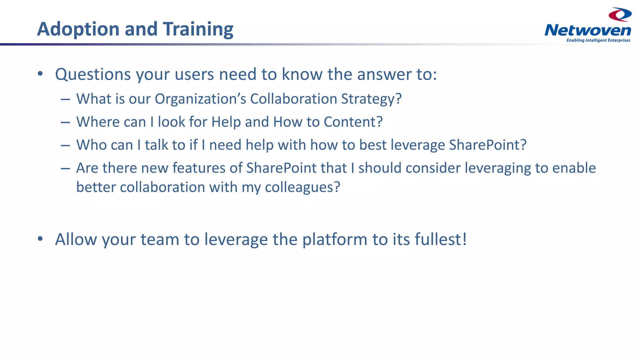 Adoption and Training
• Questions your users need to know the answer to:
– What is our Organization’s Collaboration Strategy?
– Where can I look for Help and How to Content?
– Who can I talk to if I need help with how to best leverage SharePoint?
– Are there new features of SharePoint that I should consider leveraging to enable
better collaboration with my colleagues?
• Allow your team to leverage the platform to its fullest!
 