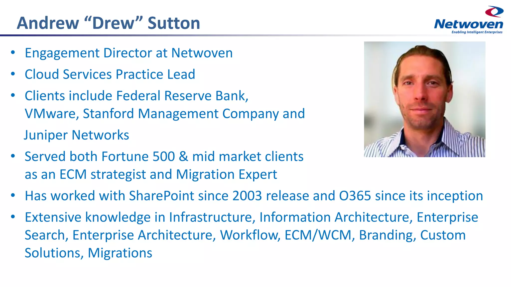 Andrew “Drew” Sutton
• Engagement Director at Netwoven
• Cloud Services Practice Lead
• Clients include Federal Reserve Bank,
VMware, Stanford Management Company and
Juniper Networks
• Served both Fortune 500 & mid market clients
as an ECM strategist and Migration Expert
• Has worked with SharePoint since 2003 release and O365 since its inception
• Extensive knowledge in Infrastructure, Information Architecture, Enterprise
Search, Enterprise Architecture, Workflow, ECM/WCM, Branding, Custom
Solutions, Migrations
 