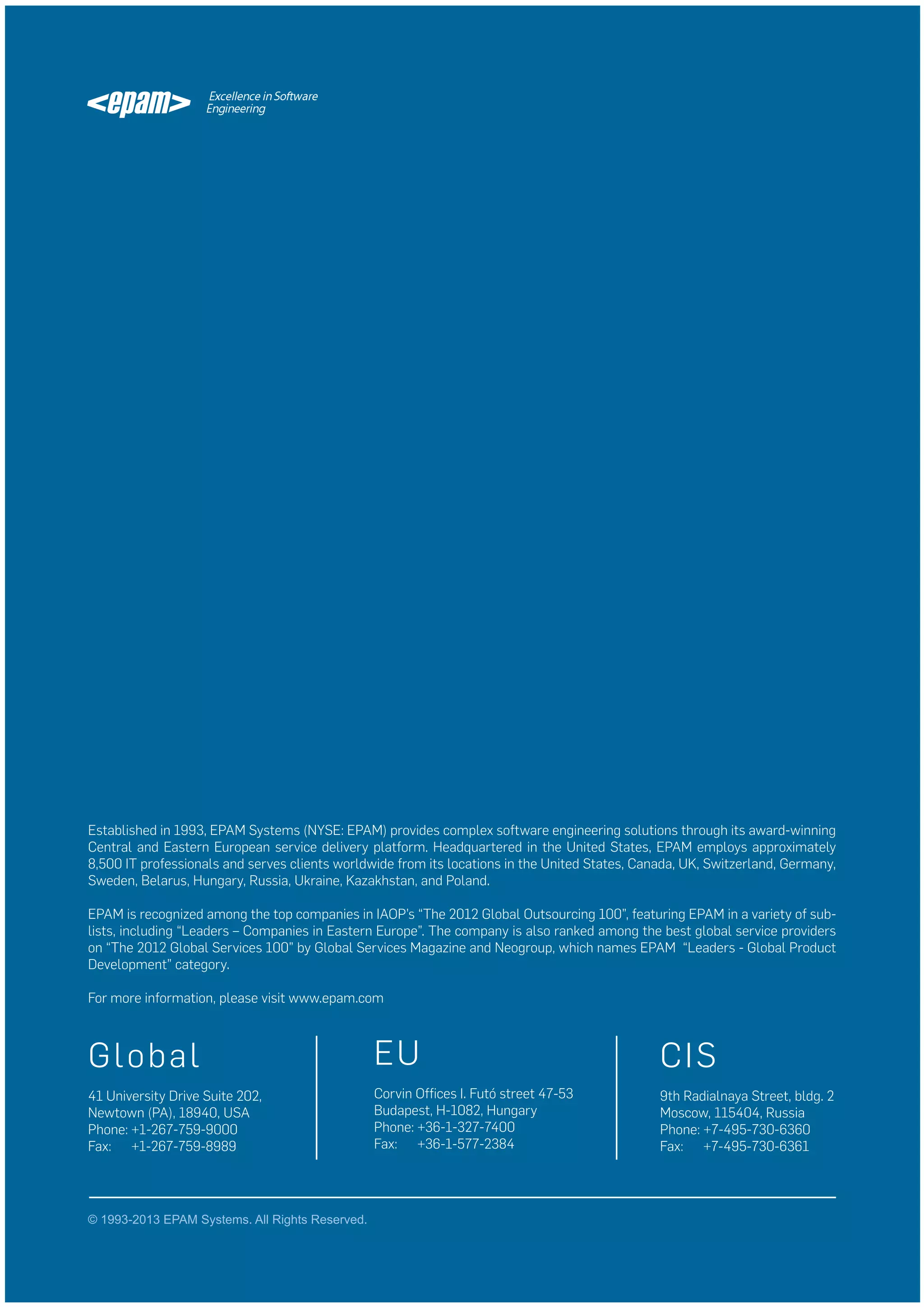 Established in 1993, EPAM Systems (NYSE: EPAM) provides complex software engineering solutions through its award-winning
Central and Eastern European service delivery platform. Headquartered in the United States, EPAM employs approximately
8,500 IT professionals and serves clients worldwide from its locations in the United States, Canada, UK, Switzerland, Germany,
Sweden, Belarus, Hungary, Russia, Ukraine, Kazakhstan, and Poland.
EPAM is recognized among the top companies in IAOP’s “The 2012 Global Outsourcing 100”, featuring EPAM in a variety of sublists, including “Leaders – Companies in Eastern Europe”. The company is also ranked among the best global service providers
on “The 2012 Global Services 100” by Global Services Magazine and Neogroup, which names EPAM “Leaders - Global Product
Development” category.
For more information, please visit www.epam.com

G lob al

EU

CIS

41 University Drive Suite 202,
Newtown (PA), 18940, USA
Phone: +1-267-759-9000
Fax: +1-267-759-8989

Corvin Offices I. Futó street 47-53
Budapest, H-1082, Hungary
Phone: +36-1-327-7400
Fax: +36-1-577-2384

9th Radialnaya Street, bldg. 2
Moscow, 115404, Russia
Phone: +7-495-730-6360
Fax: +7-495-730-6361

© 1993-2013 EPAM Systems. All Rights Reserved.

 