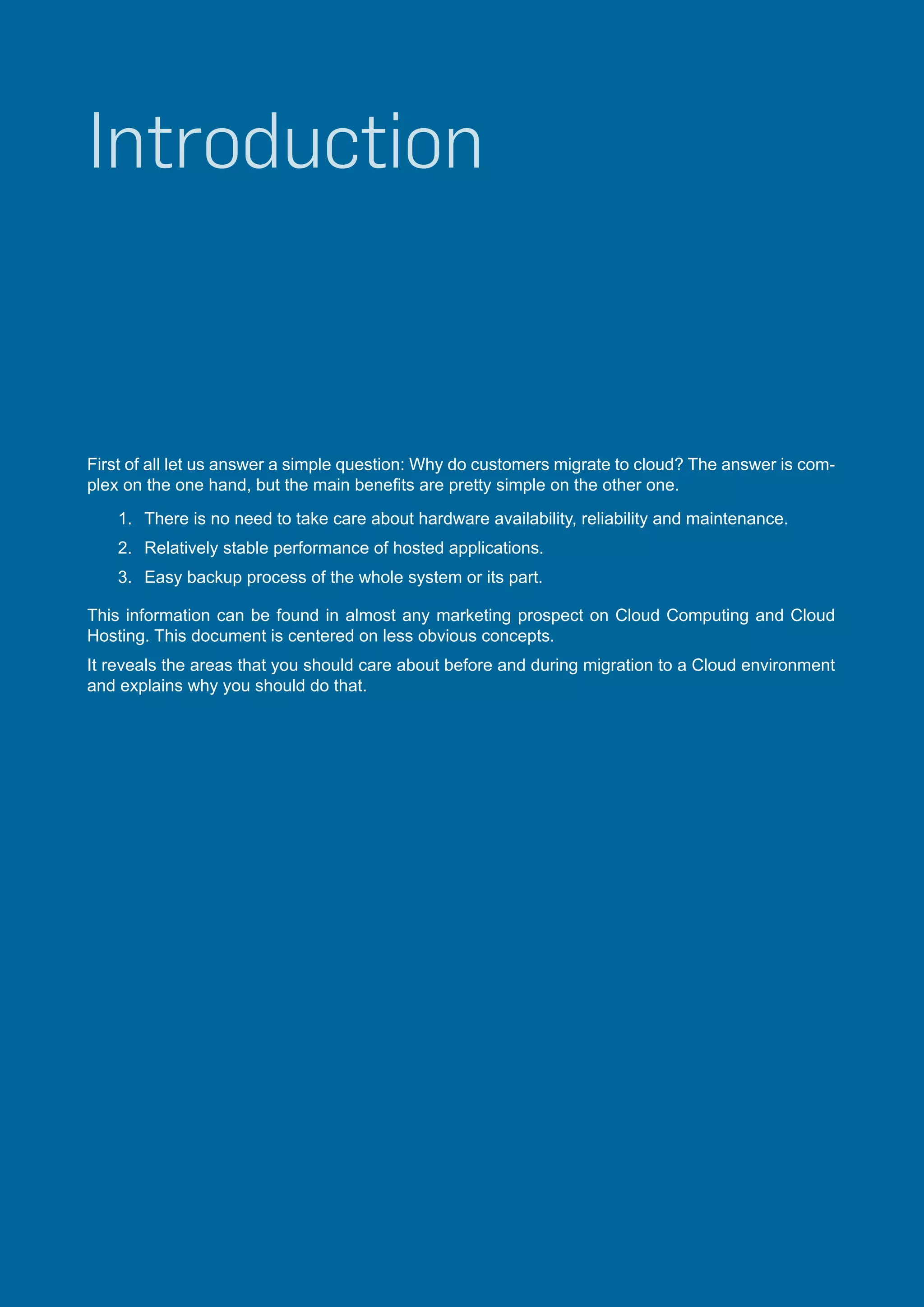 Introduction

First of all let us answer a simple question: Why do customers migrate to cloud? The answer is complex on the one hand, but the main benefits are pretty simple on the other one.
1.	 There is no need to take care about hardware availability, reliability and maintenance.
2.	 Relatively stable performance of hosted applications.
3.	 Easy backup process of the whole system or its part.
This information can be found in almost any marketing prospect on Cloud Computing and Cloud
Hosting. This document is centered on less obvious concepts.
It reveals the areas that you should care about before and during migration to a Cloud environment
and explains why you should do that.

 
