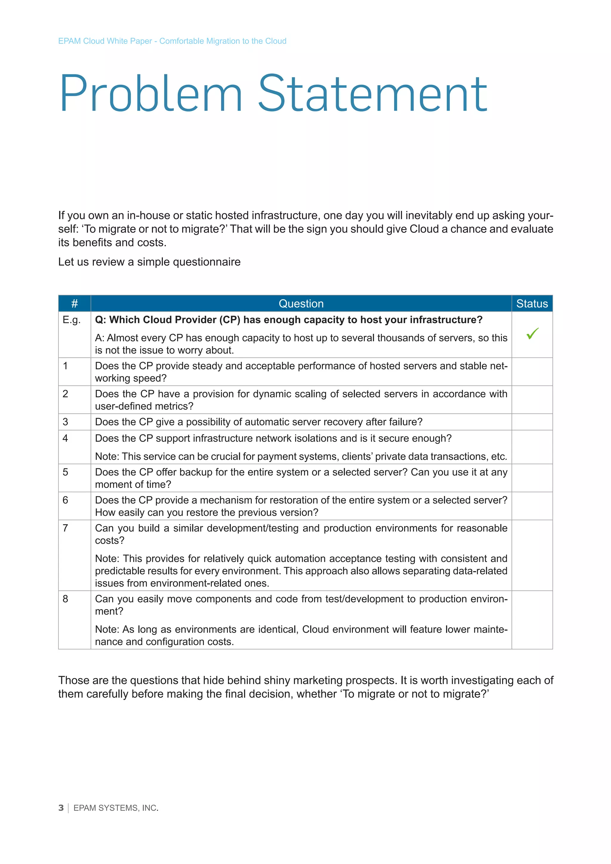 EPAM Cloud White Paper - Comfortable Migration to the Cloud

Problem Statement
If you own an in-house or static hosted infrastructure, one day you will inevitably end up asking yourself: ‘To migrate or not to migrate?’ That will be the sign you should give Cloud a chance and evaluate
its benefits and costs.
Let us review a simple questionnaire
#
E.g.

Question
Q: Which Cloud Provider (CP) has enough capacity to host your infrastructure?
A: Almost every CP has enough capacity to host up to several thousands of servers, so this
is not the issue to worry about.

1

Does the CP have a provision for dynamic scaling of selected servers in accordance with
user-defined metrics?

3

Does the CP give a possibility of automatic server recovery after failure?

4



Does the CP provide steady and acceptable performance of hosted servers and stable networking speed?

2

Status

Does the CP support infrastructure network isolations and is it secure enough?
Note: This service can be crucial for payment systems, clients’ private data transactions, etc.

5

Does the CP offer backup for the entire system or a selected server? Can you use it at any
moment of time?

6

Does the CP provide a mechanism for restoration of the entire system or a selected server?
How easily can you restore the previous version?

7

Can you build a similar development/testing and production environments for reasonable
costs?
Note: This provides for relatively quick automation acceptance testing with consistent and
predictable results for every environment. This approach also allows separating data-related
issues from environment-related ones.

8

Can you easily move components and code from test/development to production environment?
Note: As long as environments are identical, Cloud environment will feature lower maintenance and configuration costs.

Those are the questions that hide behind shiny marketing prospects. It is worth investigating each of
them carefully before making the final decision, whether ‘To migrate or not to migrate?’

3 │ EPAM SYSTEMS, INC.

 