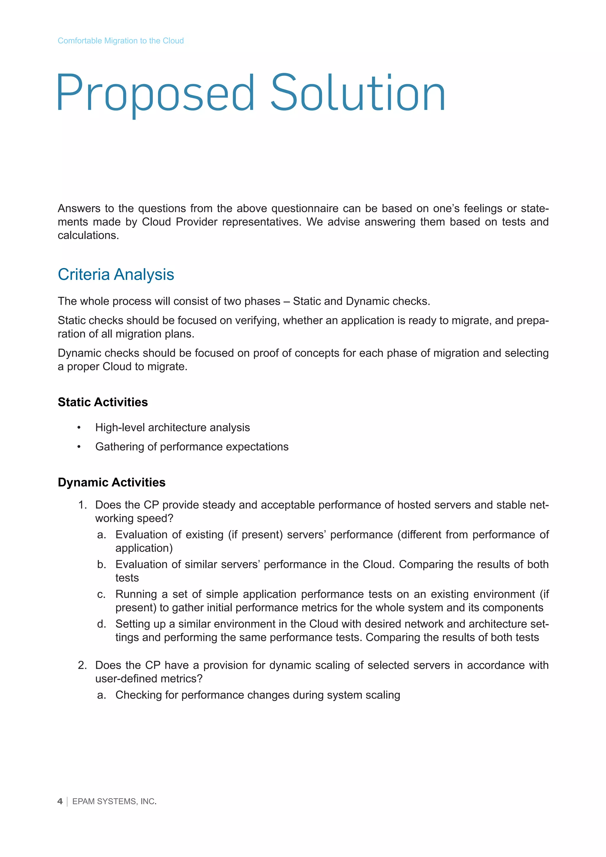 Comfortable Migration to the Cloud

Proposed Solution
Answers to the questions from the above questionnaire can be based on one’s feelings or statements made by Cloud Provider representatives. We advise answering them based on tests and
calculations.

Criteria Analysis
The whole process will consist of two phases – Static and Dynamic checks.
Static checks should be focused on verifying, whether an application is ready to migrate, and preparation of all migration plans.
Dynamic checks should be focused on proof of concepts for each phase of migration and selecting
a proper Cloud to migrate.

Static Activities
•	

High-level architecture analysis

•	

Gathering of performance expectations

Dynamic Activities
1.	 Does the CP provide steady and acceptable performance of hosted servers and stable networking speed?
a.	 Evaluation of existing (if present) servers’ performance (different from performance of
application)
b.	 Evaluation of similar servers’ performance in the Cloud. Comparing the results of both
tests
c.	 Running a set of simple application performance tests on an existing environment (if
present) to gather initial performance metrics for the whole system and its components
d.	 Setting up a similar environment in the Cloud with desired network and architecture settings and performing the same performance tests. Comparing the results of both tests
2.	 Does the CP have a provision for dynamic scaling of selected servers in accordance with
user-defined metrics?
a.	 Checking for performance changes during system scaling

4 │ EPAM SYSTEMS, INC.

 