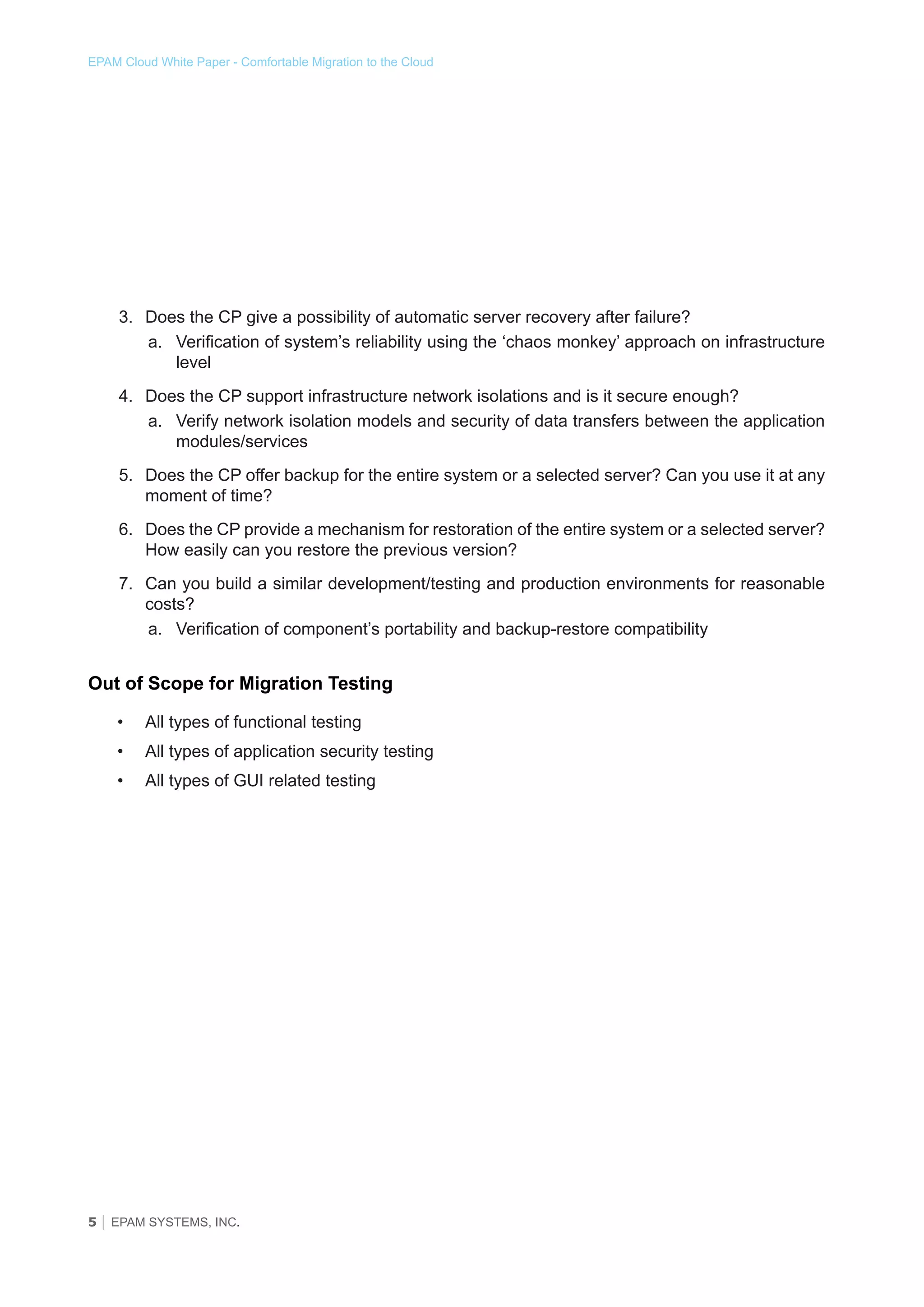 EPAM Cloud White Paper - Comfortable Migration to the Cloud

3.	 Does the CP give a possibility of automatic server recovery after failure?
a.	 Verification of system’s reliability using the ‘chaos monkey’ approach on infrastructure
level
4.	 Does the CP support infrastructure network isolations and is it secure enough?
a.	 Verify network isolation models and security of data transfers between the application
modules/services
5.	 Does the CP offer backup for the entire system or a selected server? Can you use it at any
moment of time?
6.	 Does the CP provide a mechanism for restoration of the entire system or a selected server?
How easily can you restore the previous version?
7.	 Can you build a similar development/testing and production environments for reasonable
costs?
a.	 Verification of component’s portability and backup-restore compatibility

Out of Scope for Migration Testing
•	

All types of functional testing

•	

All types of application security testing

•	

All types of GUI related testing

5 │ EPAM SYSTEMS, INC.

 