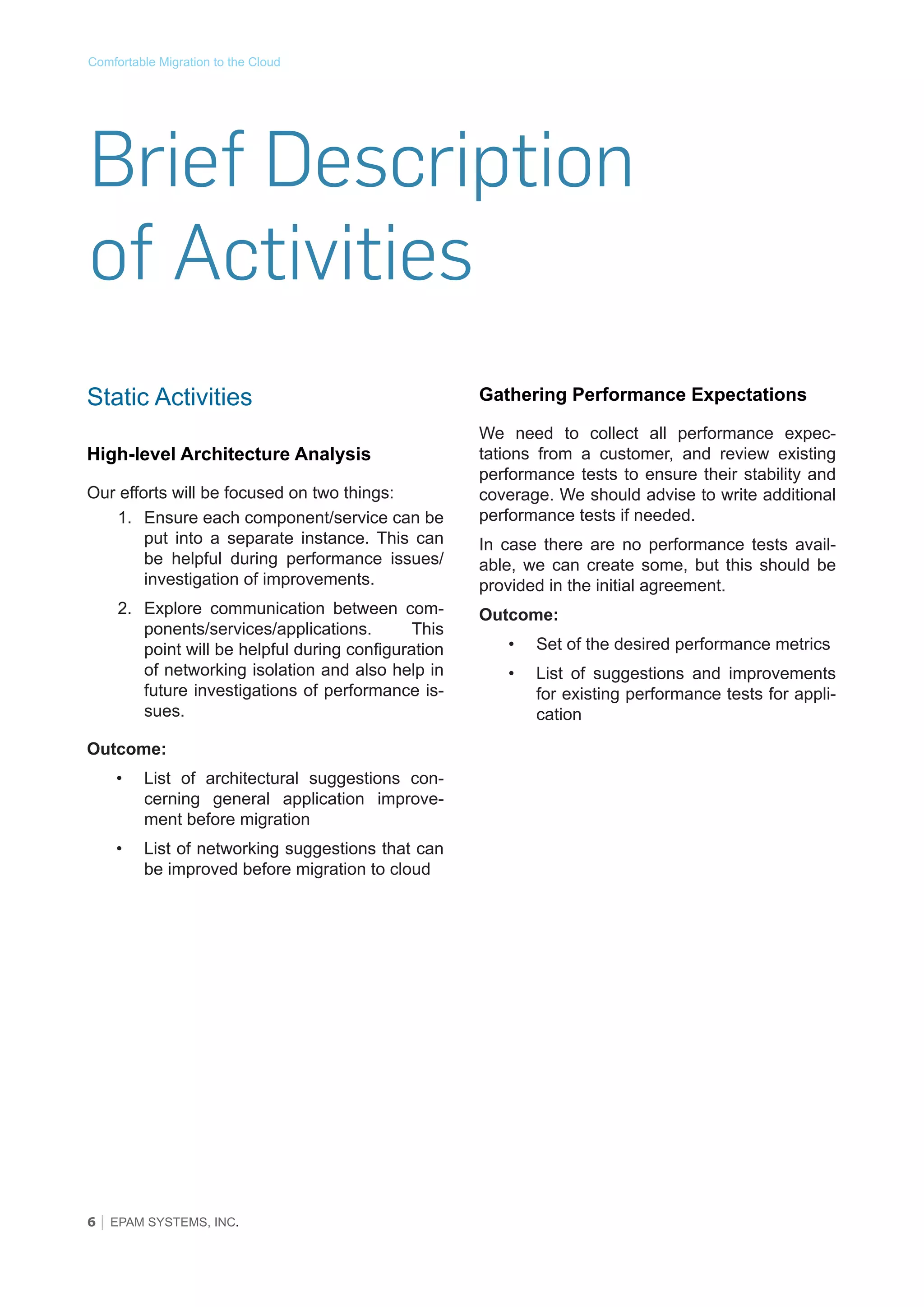 Comfortable Migration to the Cloud

Brief Description
of Activities
Static Activities
High-level Architecture Analysis
Our efforts will be focused on two things:
1.	 Ensure each component/service can be
put into a separate instance. This can
be helpful during performance issues/
investigation of improvements.
2.	 Explore communication between components/services/applications.
This
point will be helpful during configuration
of networking isolation and also help in
future investigations of performance issues.
Outcome:
•	

List of architectural suggestions concerning general application improvement before migration

•	

List of networking suggestions that can
be improved before migration to cloud

6 │ EPAM SYSTEMS, INC.

Gathering Performance Expectations
We need to collect all performance expectations from a customer, and review existing
performance tests to ensure their stability and
coverage. We should advise to write additional
performance tests if needed.
In case there are no performance tests available, we can create some, but this should be
provided in the initial agreement.
Outcome:
•	

Set of the desired performance metrics

•	

List of suggestions and improvements
for existing performance tests for application

 