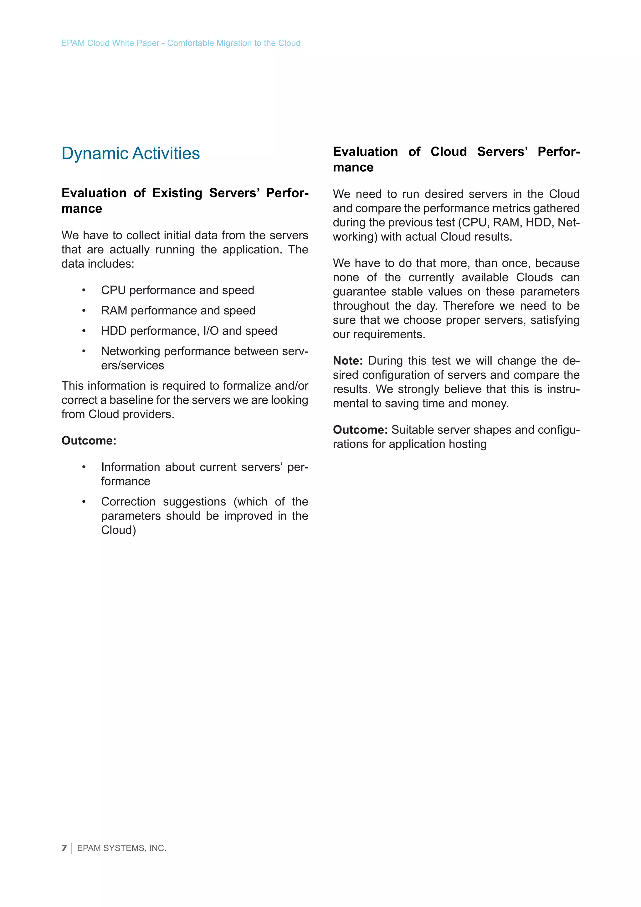 EPAM Cloud White Paper - Comfortable Migration to the Cloud

Dynamic Activities

Evaluation of Cloud Servers’ Performance

Evaluation of Existing Servers’ Performance

We need to run desired servers in the Cloud
and compare the performance metrics gathered
during the previous test (CPU, RAM, HDD, Networking) with actual Cloud results.

We have to collect initial data from the servers
that are actually running the application. The
data includes:
•	

CPU performance and speed

•	

RAM performance and speed

•	

HDD performance, I/O and speed

•	

Networking performance between servers/services

This information is required to formalize and/or
correct a baseline for the servers we are looking
from Cloud providers.
Outcome:
•	

Information about current servers’ performance

•	

Correction suggestions (which of the
parameters should be improved in the
Cloud)

7 │ EPAM SYSTEMS, INC.

We have to do that more, than once, because
none of the currently available Clouds can
guarantee stable values on these parameters
throughout the day. Therefore we need to be
sure that we choose proper servers, satisfying
our requirements.
Note: During this test we will change the desired configuration of servers and compare the
results. We strongly believe that this is instrumental to saving time and money.
Outcome: Suitable server shapes and configurations for application hosting

 
