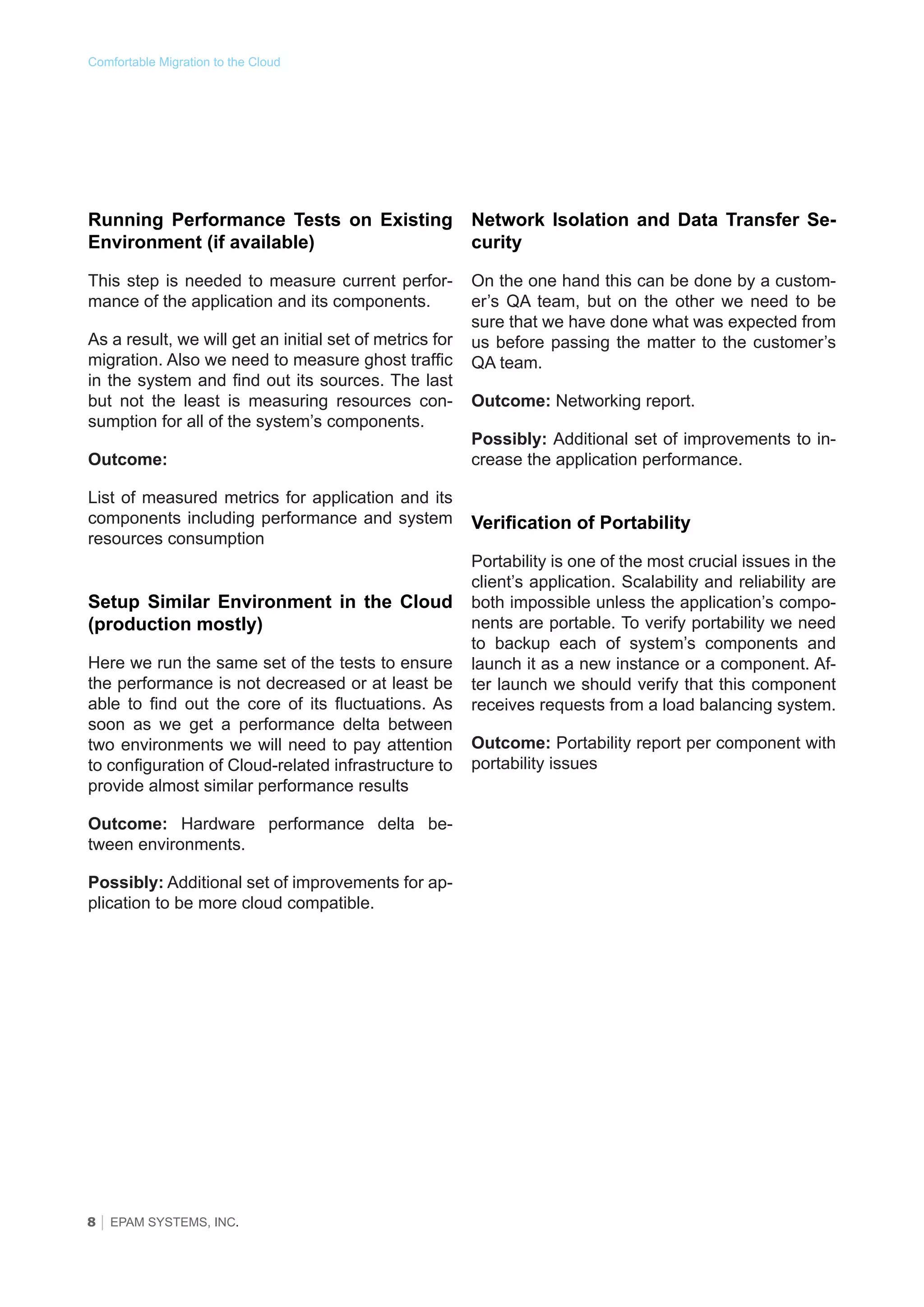 Comfortable Migration to the Cloud

Running Performance Tests on Existing Network Isolation and Data Transfer SeEnvironment (if available)
curity
This step is needed to measure current performance of the application and its components.
As a result, we will get an initial set of metrics for
migration. Also we need to measure ghost traffic
in the system and find out its sources. The last
but not the least is measuring resources consumption for all of the system’s components.
Outcome:
List of measured metrics for application and its
components including performance and system
resources consumption

Setup Similar Environment in the Сloud
(production mostly)
Here we run the same set of the tests to ensure
the performance is not decreased or at least be
able to find out the core of its fluctuations. As
soon as we get a performance delta between
two environments we will need to pay attention
to configuration of Cloud-related infrastructure to
provide almost similar performance results
Outcome: Hardware performance delta between environments.
Possibly: Additional set of improvements for application to be more cloud compatible.

8 │ EPAM SYSTEMS, INC.

On the one hand this can be done by a customer’s QA team, but on the other we need to be
sure that we have done what was expected from
us before passing the matter to the customer’s
QA team.
Outcome: Networking report.
Possibly: Additional set of improvements to increase the application performance.

Verification of Portability
Portability is one of the most crucial issues in the
client’s application. Scalability and reliability are
both impossible unless the application’s components are portable. To verify portability we need
to backup each of system’s components and
launch it as a new instance or a component. After launch we should verify that this component
receives requests from a load balancing system.
Outcome: Portability report per component with
portability issues

 