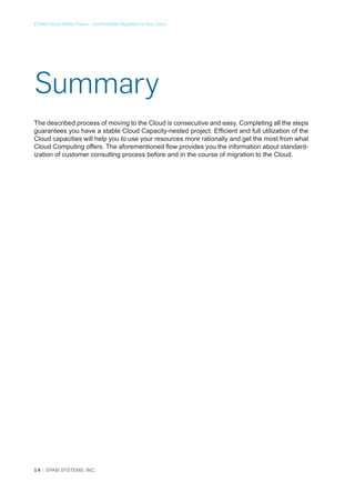 EPAM Cloud White Paper - Comfortable Migration to the Cloud

Summary
The described process of moving to the Cloud is consecutive and easy. Completing all the steps
guarantees you have a stable Cloud Capacity-nested project. Efficient and full utilization of the
Cloud capacities will help you to use your resources more rationally and get the most from what
Cloud Computing offers. The aforementioned flow provides you the information about standardization of customer consulting process before and in the course of migration to the Cloud.

14 │ EPAM SYSTEMS, INC.

 