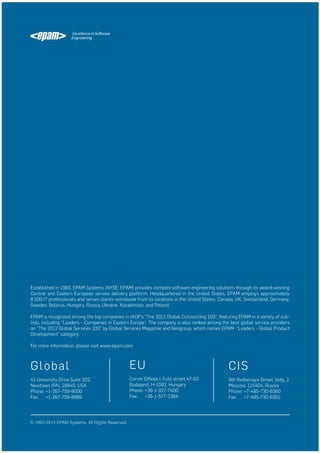 Established in 1993, EPAM Systems (NYSE: EPAM) provides complex software engineering solutions through its award-winning
Central and Eastern European service delivery platform. Headquartered in the United States, EPAM employs approximately
8,500 IT professionals and serves clients worldwide from its locations in the United States, Canada, UK, Switzerland, Germany,
Sweden, Belarus, Hungary, Russia, Ukraine, Kazakhstan, and Poland.
EPAM is recognized among the top companies in IAOP’s “The 2012 Global Outsourcing 100”, featuring EPAM in a variety of sublists, including “Leaders – Companies in Eastern Europe”. The company is also ranked among the best global service providers
on “The 2012 Global Services 100” by Global Services Magazine and Neogroup, which names EPAM “Leaders - Global Product
Development” category.
For more information, please visit www.epam.com

G lob al

EU

CIS

41 University Drive Suite 202,
Newtown (PA), 18940, USA
Phone: +1-267-759-9000
Fax: +1-267-759-8989

Corvin Offices I. Futó street 47-53
Budapest, H-1082, Hungary
Phone: +36-1-327-7400
Fax: +36-1-577-2384

9th Radialnaya Street, bldg. 2
Moscow, 115404, Russia
Phone: +7-495-730-6360
Fax: +7-495-730-6361

© 1993-2013 EPAM Systems. All Rights Reserved.

 
